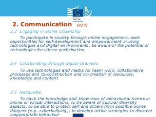 2. Communication (2/3) 
• 2.3 Engaging in online citizenship 
• To participate in society through online engagement, seek 
opportunities for self-development and empowerment in using 
technologies and digital environments, be aware of the potential of 
technologies for citizen participation 
• 2.4 Collaborating through digital channels 
• To use technologies and media for team work, collaborative 
processes and co-construction and co-creation of resources, 
knowledge and content 
• 2.5 Netiquette 
• To have the knowledge and know-how of behavioural norms in 
online or virtual interactions, to be aware of cultural diversity 
aspects, to be able to protect self and others from possible online 
dangers (e.g. cyberbullying), to develop active strategies to discover 
inappropriate behaviour 
 