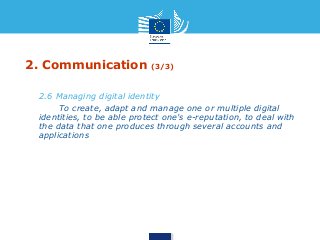 2. Communication (3/3) 
• 2.6 Managing digital identity 
• To create, adapt and manage one or multiple digital 
identities, to be able protect one's e-reputation, to deal with 
the data that one produces through several accounts and 
applications 
 