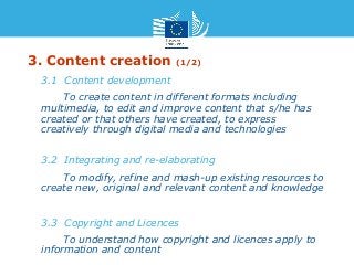 3. Content creation (1/2) 
• 3.1 Content development 
• To create content in different formats including 
multimedia, to edit and improve content that s/he has 
created or that others have created, to express 
creatively through digital media and technologies 
• 3.2 Integrating and re-elaborating 
• To modify, refine and mash-up existing resources to 
create new, original and relevant content and knowledge 
• 3.3 Copyright and Licences 
• To understand how copyright and licences apply to 
information and content 
 