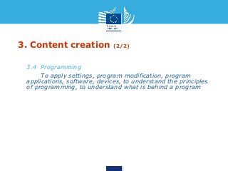 3. Content creation (2/2) 
• 3.4 Programming 
• To apply settings, program modification, program 
applications, software, devices, to understand the principles 
of programming, to understand what is behind a program 
 