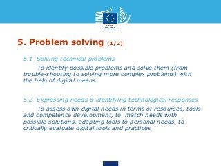 5. Problem solving (1/2) 
• 5.1 Solving technical problems 
• To identify possible problems and solve them (from 
trouble-shooting to solving more complex problems) with 
the help of digital means 
• 5.2 Expressing needs & identifying technological responses 
• To assess own digital needs in terms of resources, tools 
and competence development, to match needs with 
possible solutions, adapting tools to personal needs, to 
critically evaluate digital tools and practices 
 