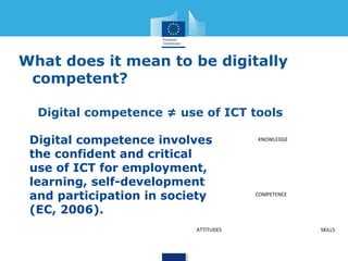 What does it mean to be digitally 
competent? 
Digital competence ≠ use of ICT tools 
Digital competence involves 
the confident and critical 
use of ICT for employment, 
learning, self-development 
and participation in society 
(EC, 2006). 
KNOWLEDGE 
COMPETENCE 
ATTITUDES SKILLS 
 
