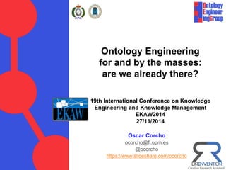 Ontology Engineering
for and by the masses:
are we already there?
19th International Conference on Knowledge
Engineering and Knowledge Management
EKAW2014
27/11/2014
Oscar Corcho
ocorcho@fi.upm.es
@ocorcho
https://www.slideshare.com/ocorcho
 