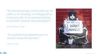“En omorganisering, en diversifiering, ett
skifte av en teknologi, en ombyggnad av
en process eller en ny sammansättning
av produkt- och/eller tjänsteportföljen”.
De Wit & Meyer, 2005
”En ny/förändrad uppsättning av en
persons beteenderepertoar”.
Skinner, 1976
A Real Movement | 2014
 