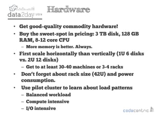 2
Hardware
• Get good-quality commodity hardware!
• Buy the sweet-spot in pricing: 3 TB disk, 128 GB
RAM, 8-12 core CPU
– More memory is better. Always.
• First scale horizontally than vertically (1U 6 disks
vs. 2U 12 disks)
– Get to at least 30-40 machines or 3-4 racks
• Don‘t forget about rack size (42U) and power
consumption.
• Use pilot cluster to learn about load patterns
– Balanced workload
– Compute intensive
– I/O intensive
 
