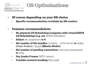 2
OS Optimizations
• Of course depending on your OS choice
• Specific recommendations available by OS vendors
• Common recommendations
• No physical I/O Scheduling (competes with virtual/HDFS
I/O Scheduling) (e.g. use NOOP Scheduler)
• Adjust vm.swapiness to 0
• Set number of file handles (ulimit, soft+hard) to 16384
(Data Nodes) / 65536 (Master Nodes)
• Set number of pending connections (net.core.somaxconn)
to 1024
• Use Jumbo Frames (MTU=9000)
• Consider network bonding (802.3ad)
 