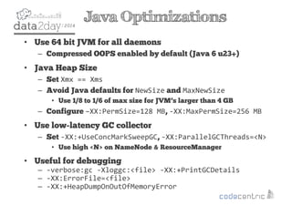 2
Java Optimizations
• Use 64 bit JVM for all daemons
– Compressed OOPS enabled by default (Java 6 u23+)
• Java Heap Size
– Set Xmx == Xms
– Avoid Java defaults for NewSize and MaxNewSize
• Use 1/8 to 1/6 of max size for JVM’s larger than 4 GB
– Configure –XX:PermSize=128 MB, -XX:MaxPermSize=256 MB
• Use low-latency GC collector
– Set -XX:+UseConcMarkSweepGC, -XX:ParallelGCThreads=<N>
• Use high <N> on NameNode & ResourceManager
• Useful for debugging
– -verbose:gc -Xloggc:<file> -XX:+PrintGCDetails
– -XX:ErrorFile=<file>
– -XX:+HeapDumpOnOutOfMemoryError
 