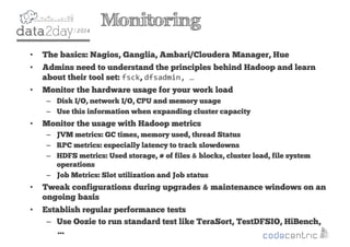 2
Monitoring
• The basics: Nagios, Ganglia, Ambari/Cloudera Manager, Hue
• Admins need to understand the principles behind Hadoop and learn
about their tool set: fsck, dfsadmin, …
• Monitor the hardware usage for your work load
– Disk I/O, network I/O, CPU and memory usage
– Use this information when expanding cluster capacity
• Monitor the usage with Hadoop metrics
– JVM metrics: GC times, memory used, thread Status
– RPC metrics: especially latency to track slowdowns
– HDFS metrics: Used storage, # of files & blocks, cluster load, file system
operations
– Job Metrics: Slot utilization and Job status
• Tweak configurations during upgrades & maintenance windows on an
ongoing basis
• Establish regular performance tests
– Use Oozie to run standard test like TeraSort, TestDFSIO, HiBench,
…
 