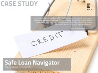 Safe Loan NavigatorViral campaign, B2C, social media
CASE STUDY
„I’m convinced that it was Ewing PR’s ability to design and execute an integrated
and creative campaign that made this project become one of the most important
financial education movements in the country. Their value add without a doubt
helped improve the credit industry in the Czech Republic.“
Zdeněk Soudný, spokesman of SLN
 