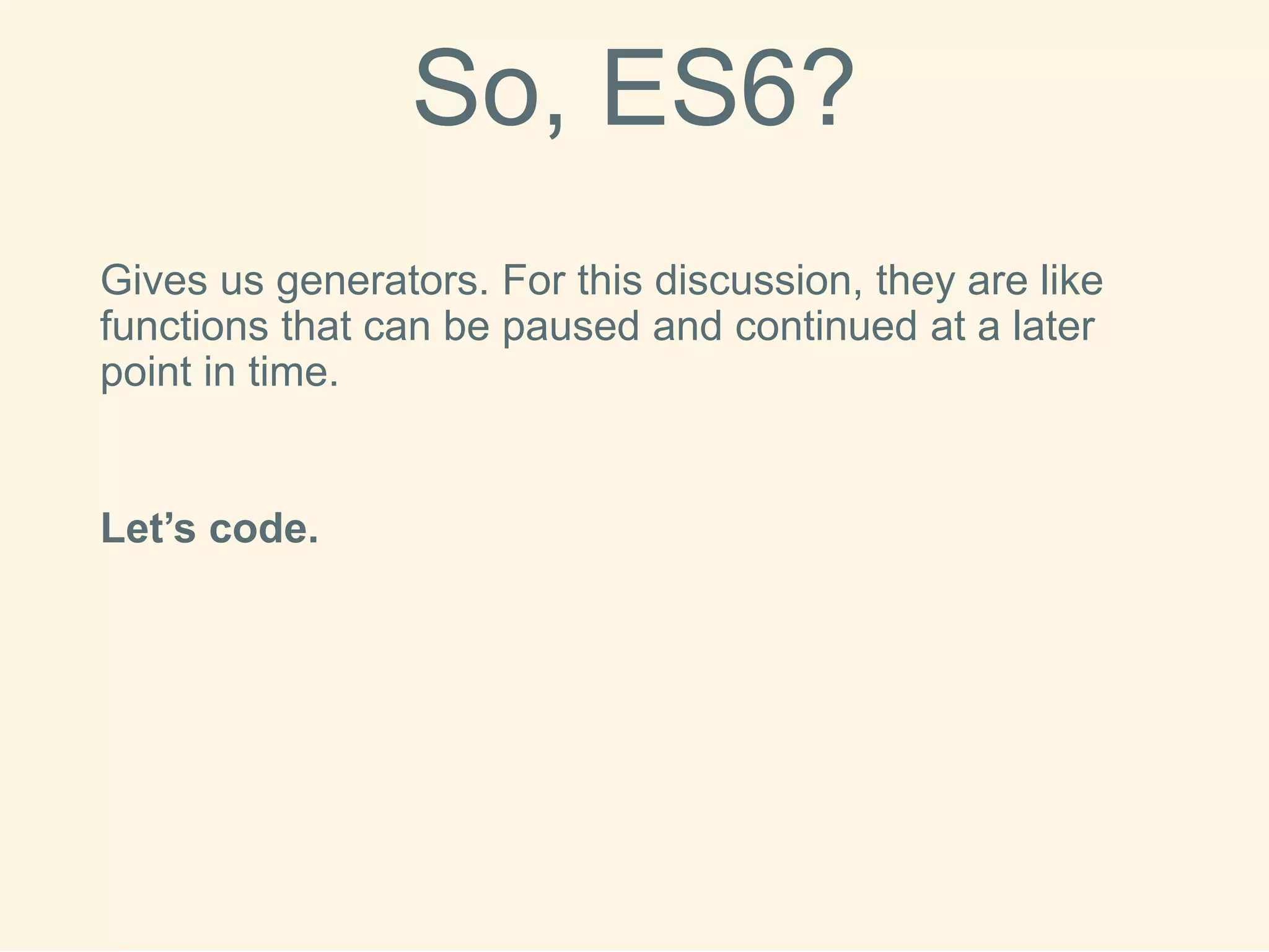 So, ES6? 
Gives us generators. For this discussion, they are like functions that can be paused and continued at a later point in time. 
Let’s code.  
