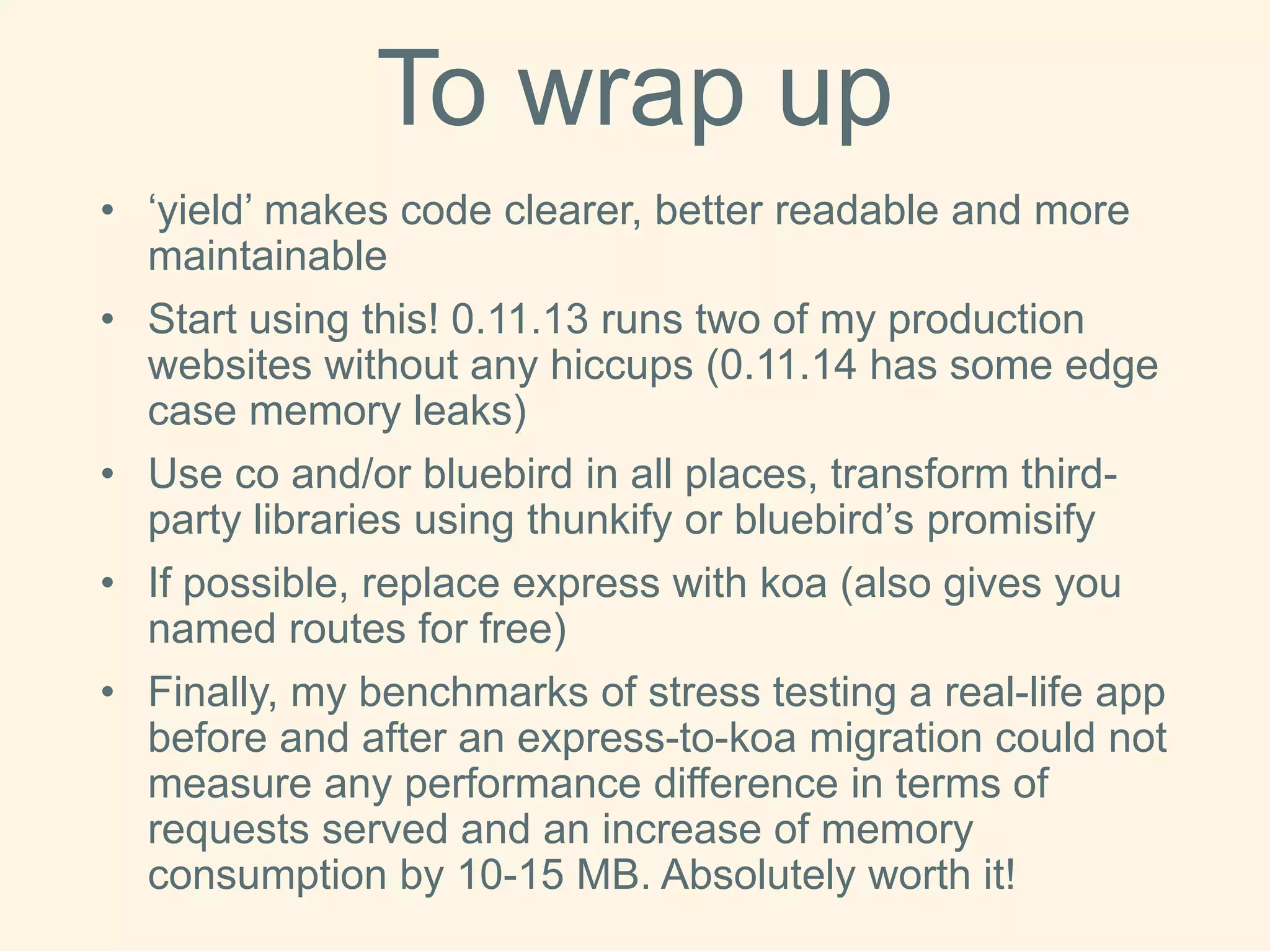 Towrapup 
•‘yield’ makes code clearer, better readable and more maintainable 
•Start using this! 0.11.13 runs two of my production websites without any hiccups (0.11.14 has some edge case memory leaks) 
•Use co and/or bluebird in all places, transform third- party libraries using thunkifyor bluebird’s promisify 
•If possible, replace express with koa(also gives you named routes for free) 
•Finally, my benchmarks of stress testing a real-life app before and after an express-to-koamigration could not measure any performance difference in terms of requests served and an increase of memory consumption by 10-15 MB. Absolutely worth it! 