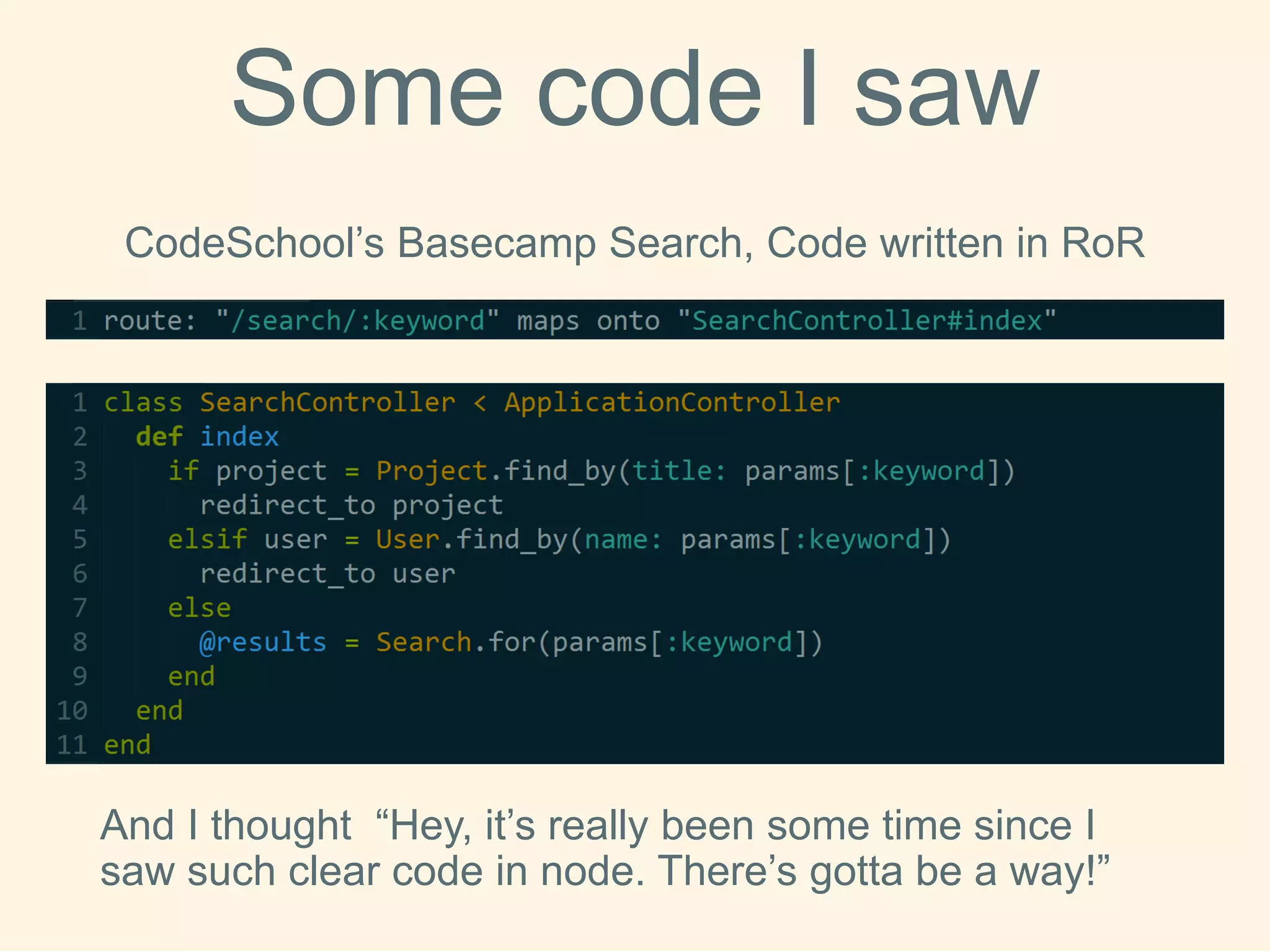 SomecodeI saw 
CodeSchool’sBasecamp Search, Code written in RoR 
And I thought “Hey, it’s really been some time since I saw such clear code in node. There’s gottabe a way!”  