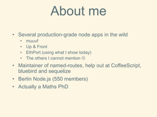 Aboutme 
•Several production-grade node apps in the wild 
•muuuf 
•Up & Front 
•EthPort(using what I show today) 
•The others I cannot mention  
•Maintainer of named-routes, help out at CoffeeScript, bluebird and sequelize 
•Berlin Node.js (550 members) 
•Actually a MathsPhD  