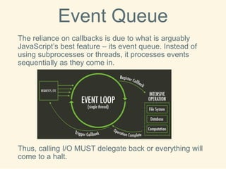 Event Queue 
The reliance on callbacks is due to what is arguably JavaScript’s best feature –its event queue. Instead of using subprocessesor threads, it processes events sequentially as they come in. 
Thus, calling I/O MUST delegate back or everything will come to a halt.  