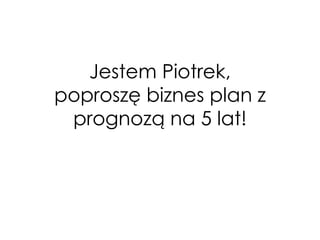 Jestem Piotrek, poproszę biznes plan z prognozą na 5 lat!  