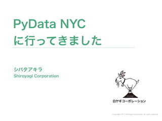Copyright 2014 Shiroyagi Corporation. All rights reserved. 
PyData NYC 
に行ってきました 
シバタアキラ 
Shiroyagi Corporation 
 