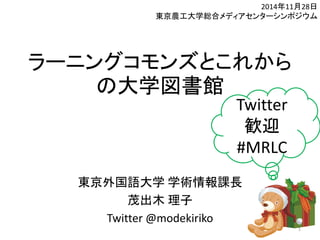 ラーニングコモンズとこれから 
の大学図書館 
東京外国語大学学術情報課長 
茂出木理子 
Twitter @modekiriko 
2014年11月28日 
東京農工大学総合メディアセンターシンポジウム 
1 
Twitter 
歓迎 
#MRLC 
 