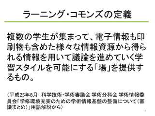 ラーニング・コモンズの定義 
複数の学生が集まって、電子情報も印 
刷物も含めた様々な情報資源から得ら 
れる情報を用いて議論を進めていく学 
習スタイルを可能にする「場」を提供す 
るもの。 
（平成25年8月科学技術・学術審議会学術分科会学術情報委 
員会「学修環境充実のための学術情報基盤の整備について（審 
議まとめ）」用語解説から） 
3 
 