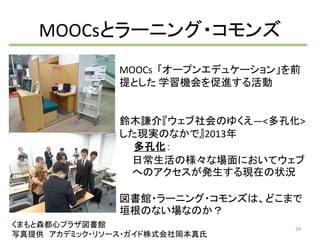 MOOCsとラーニング・コモンズ 
MOOCs 「オープンエデュケーション」を前 
提とした学習機会を促進する活動 
鈴木謙介『ウェブ社会のゆくえ―<多孔化> 
した現実のなかで』2013年 
多孔化： 
日常生活の様々な場面においてウェブ 
へのアクセスが発生する現在の状況 
図書館・ラーニング・コモンズは、どこまで 
垣根のない場なのか？ 
くまもと森都心プラザ図書館 
写真提供アカデミック・リソース・ガイド株式会社岡本真氏 
34 
 
