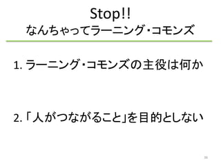 Stop!! 
なんちゃってラーニング・コモンズ 
1. ラーニング・コモンズの主役は何か 
2. 「人がつながること」を目的としない 
36 
 
