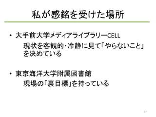 私が感銘を受けた場所 
• 大手前大学メディアライブラリーCELL 
現状を客観的・冷静に見て「やらないこと」 
を決めている 
• 東京海洋大学附属図書館 
現場の「裏目標」を持っている 
37 
 
