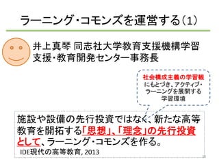 ラーニング・コモンズを運営する（1） 
井上真琴同志社大学教育支援機構学習 
支援・教育開発センター事務長 
社会構成主義の学習観 
にもとづき、アクティブ・ 
ラーニングを展開する 
学習環境 
施設や設備の先行投資ではなく、新たな高等 
教育を開拓する「思想」、「理念」の先行投資 
として、ラーニング・コモンズを作る。 
IDE現代の高等教育, 2013 
38 
 