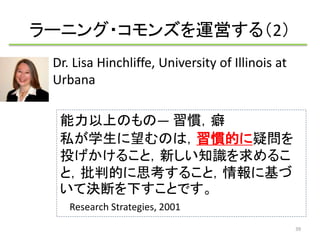 ラーニング・コモンズを運営する（2） 
Dr. Lisa Hinchliffe, University of Illinois at 
Urbana 
能力以上のもの― 習慣，癖 
私が学生に望むのは，習慣的に疑問を 
投げかけること，新しい知識を求めるこ 
と，批判的に思考すること，情報に基づ 
いて決断を下すことです。 
Research Strategies, 2001 
39 
 
