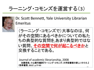 ラーニング・コモンズを運営する（3） 
Dr. Scott Bennett, Yale University Librarian 
Emeritus 
（ラーニング・コモンズで）大事なのは、何 
がその空間にあるべきかについての私た 
ちの典型的な質問を,あまり典型的ではな 
い質問、その空間で何が起こるべきかと 
交換することである。 
Journal of academic librarianship, 2008 
加藤信哉, 小山憲司編訳『ラーニング・コモンズ: 大学図書館の新しいかたち』 
（勁草書房, 2012） p.77-83 
40 
 