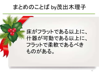 床がフラットである以上に、 
什器が可動である以上に、 
フラットで柔軟であるべき 
ものがある。 
41 
まとめのことばby茂出木理子 
 