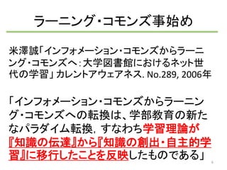 ラーニング・コモンズ事始め 
米澤誠「インフォメーション・コモンズからラーニ 
ング・コモンズへ：大学図書館におけるネット世 
代の学習」カレントアウェアネス. No.289, 2006年 
「インフォメーション・コモンズからラーニン 
グ・コモンズへの転換は、学部教育の新た 
なパラダイム転換，すなわち学習理論が 
『知識の伝達』から『知識の創出・自主的学 
習』に移行したことを反映したものである」 
6 
 