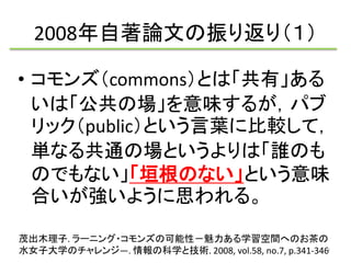 2008年自著論文の振り返り（１） 
• コモンズ（commons）とは「共有」ある 
いは「公共の場」を意味するが，パブ 
リック（public）という言葉に比較して， 
単なる共通の場というよりは「誰のも 
のでもない」「垣根のない」という意味 
合いが強いように思われる。 
茂出木理子. ラーニング・コモンズの可能性－魅力ある学習空間へのお茶の 
水女子大学のチャレンジ―. 情報の科学と技術. 2008, vol.58, no.7, p.341-3467 
 