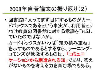 2008年自著論文の振り返り（２） 
• 図書館に入ってまず目にするものがカー 
ドボックスであるという事実が、利用者とり 
わけ教員の図書館に対する意識を形成し 
ていたのではないか。 
カードボックスがいわば「知の積み重ね」 
を示すものであるとするなら、ラーニング・ 
コモンズが象徴するものは、「コミュニ 
ケーションから創造される知」であり、答え 
がないものを考える力を育む場でもある。 
8 
 