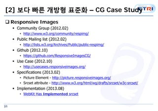 [2] ?? ?? ??? ??? C CG Case Study 
? Responsive Images 
31 
? Community Group (2012.02) 
? http://www.w3.org/community/respimg/ 
? Public Mailing list (2012.02) 
? http://lists.w3.org/Archives/Public/public-respimg/ 
? Github (2012.10) 
? https://github.com/ResponsiveImagesCG/ 
? Use Case (2012.10) 
? http://usecases.responsiveimages.org/ 
? Specifications (2013.02) 
? Picture Element - http://picture.responsiveimages.org/ 
? Srcset attribute - http://www.w3.org/html/wg/drafts/srcset/w3c-srcset/ 
? Implementation (2013.08) 
? WebKit Has Implemented srcset 
 