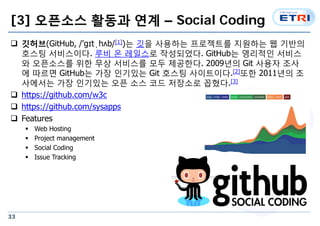 [3] ???? ??? ?? C Social Coding 
? ???(GitHub, /'?t?h?b/[1])? ?? ???? ????? ???? ? ??? 
33 
??? ?????. ?? ? ???? ?????. GitHub? ???? ??? 
? ????? ?? ?? ???? ?? ????. 2009?? Git ??? ?? 
? ??? GitHub? ?? ???? Git ??? ?????.[2]?? 2011?? ? 
???? ?? ???? ?? ?? ?? ???? ???.[3] 
? https://github.com/w3c 
? https://github.com/sysapps 
? Features 
? Web Hosting 
? Project management 
? Social Coding 
? Issue Tracking 
 
