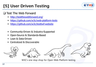 [5] User Driven Testing 
? Test The Web Forward 
37 
? http://testthewebforward.org/ 
? https://github.com/w3c/web-platform-tests 
? https://github.com/w3c/testtwf-website 
? Community-Driven & Industry-Supported 
? Open-Source & Standards-Based 
? Lean & Data-Driven 
? Centralized & Discoverable 
W3C's one stop shop for Open Web Platform testing. 
 