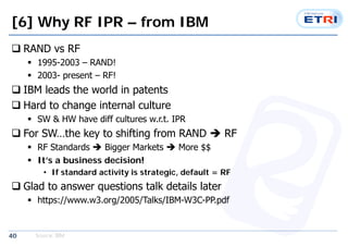 [6] Why RF IPR C from IBM 
? RAND vs RF 
40 
? 1995-2003 C RAND! 
? 2003- present C RF! 
? IBM leads the world in patents 
? Hard to change internal culture 
? SW & HW have diff cultures w.r.t. IPR 
? For SWthe key to shifting from RAND ? RF 
? RF Standards ? Bigger Markets ? More $$ 
? Its a business decision! 
? If standard activity is strategic, default = RF 
? Glad to answer questions talk details later 
? https://www.w3.org/2005/Talks/IBM-W3C-PP.pdf 
Source: IBM 
 