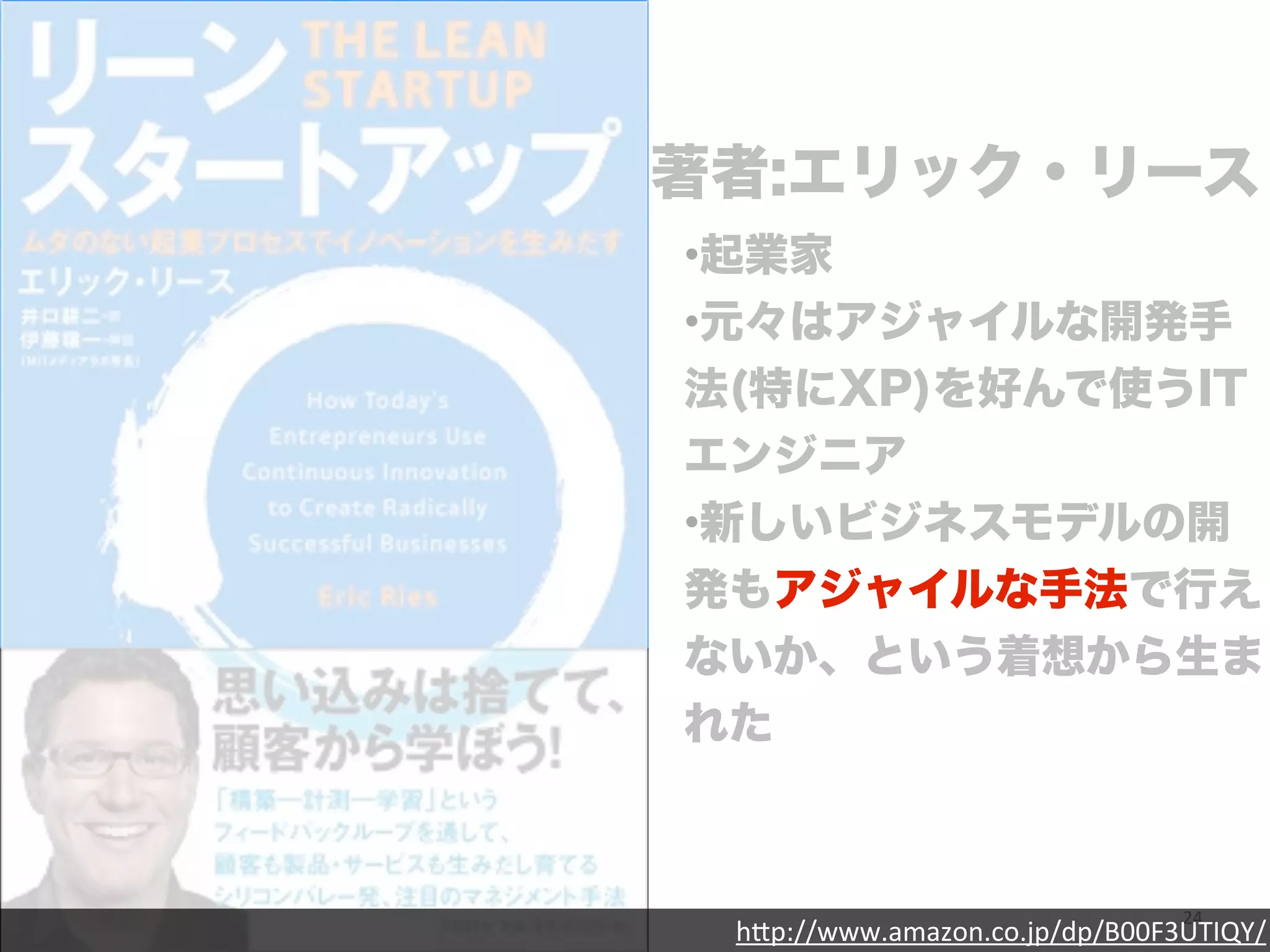 著者:エリック・リース 
•起業家 
•元々はアジャイルな開発手 
法(特にXP)を好んで使うIT 
エンジニア 
•新しいビジネスモデルの開 
発もアジャイルな手法で行え 
ないか、という着想から生ま 
れた 
24 
h"p://www.amazon.co.jp/dp/B00F3UTIQY/ 
 