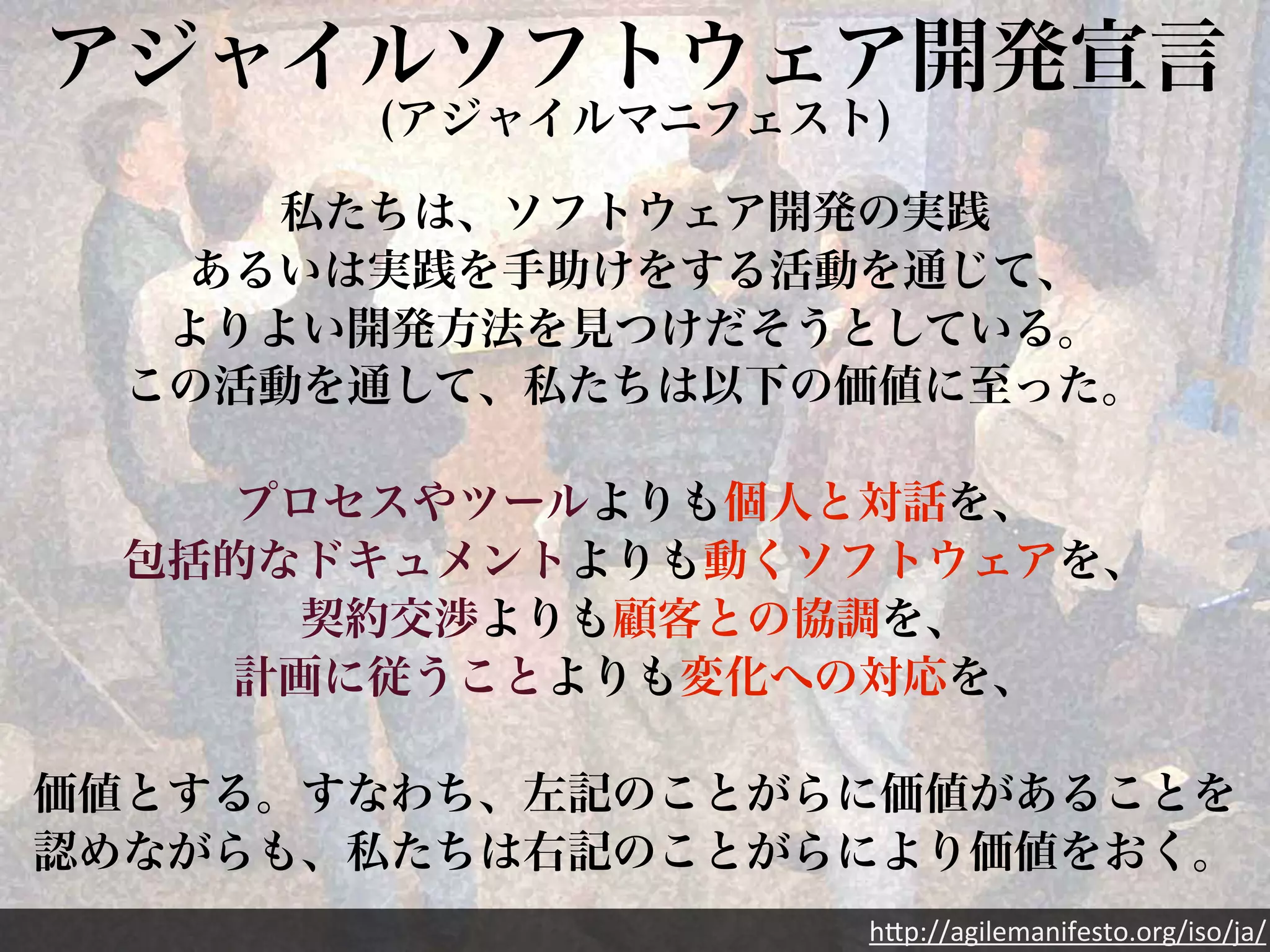アジャイルソフトウェア開発宣言(アジャイルマニフェスト) 
私たちは、ソフトウェア開発の実践 
あるいは実践を手助けをする活動を通じて、 
よりよい開発方法を見つけだそうとしている。 
この活動を通して、私たちは以下の価値に至った。 
プロセスやツールよりも個人と対話を、 
包括的なドキュメントよりも動くソフトウェアを、 
契約交渉よりも顧客との協調を、 
計画に従うことよりも変化への対応を、 
価値とする。すなわち、左記のことがらに価値があることを 
認めながらも、私たちは右記のことがらにより価値をおく。 
h"p://agilemanifesto.org/iso/ja/ 
 