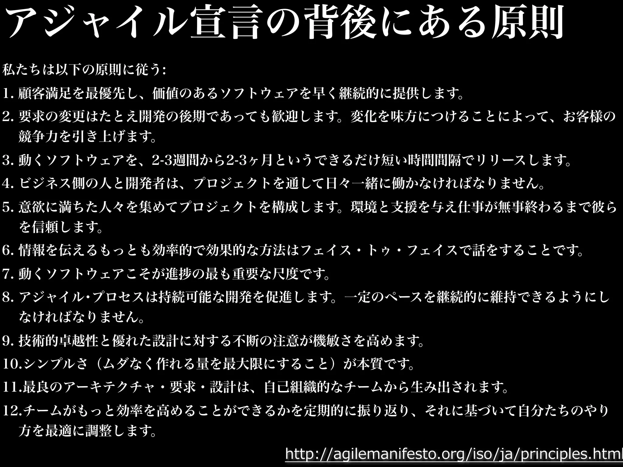 アジャイル宣言の背後にある原則 
私たちは以下の原則に従う: 
1. 顧客満足を最優先し、価値のあるソフトウェアを早く継続的に提供します。 
2. 要求の変更はたとえ開発の後期であっても歓迎します。変化を味方につけることによって、お客様の 
競争力を引き上げます。 
3. 動くソフトウェアを、2-3週間から2-3ヶ月というできるだけ短い時間間隔でリリースします。 
4. ビジネス側の人と開発者は、プロジェクトを通して日々一緒に働かなければなりません。 
5. 意欲に満ちた人々を集めてプロジェクトを構成します。環境と支援を与え仕事が無事終わるまで彼ら 
を信頼します。 
6. 情報を伝えるもっとも効率的で効果的な方法はフェイス・トゥ・フェイスで話をすることです。 
7. 動くソフトウェアこそが進捗の最も重要な尺度です。 
8. アジャイル･プロセスは持続可能な開発を促進します。一定のペースを継続的に維持できるようにし 
なければなりません。 
9. 技術的卓越性と優れた設計に対する不断の注意が機敏さを高めます。 
10.シンプルさ（ムダなく作れる量を最大限にすること）が本質です。 
11.最良のアーキテクチャ・要求・設計は、自己組織的なチームから生み出されます。 
12.チームがもっと効率を高めることができるかを定期的に振り返り、それに基づいて自分たちのやり 
方を最適に調整します。 
http://agilemanifesto.org/iso/ja/principles.html 
 