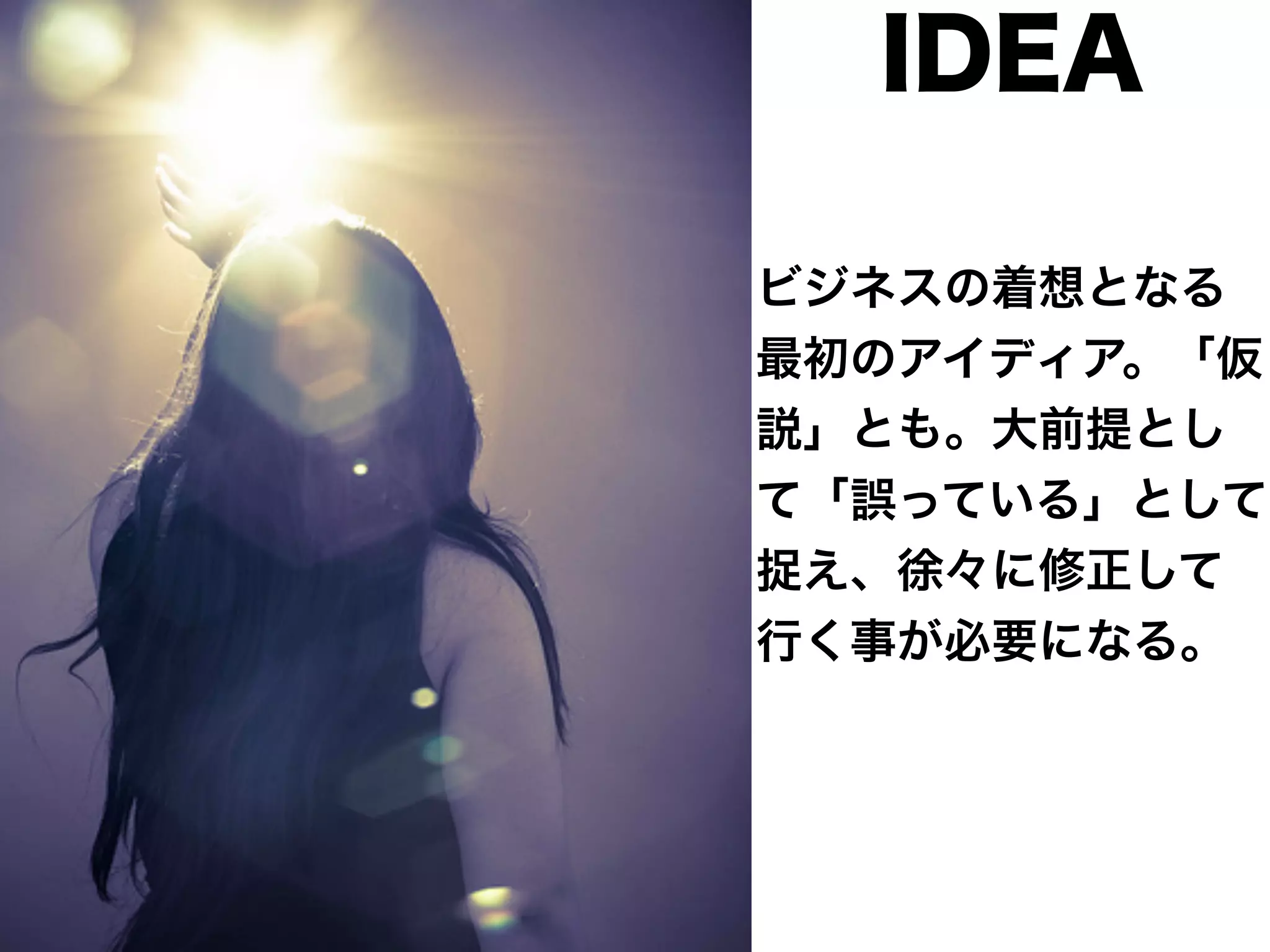 IDEA 
ビジネスの着想となる 
最初のアイディア。「仮 
説」とも。大前提とし 
て「誤っている」として 
捉え、徐々に修正して 
行く事が必要になる。 
 