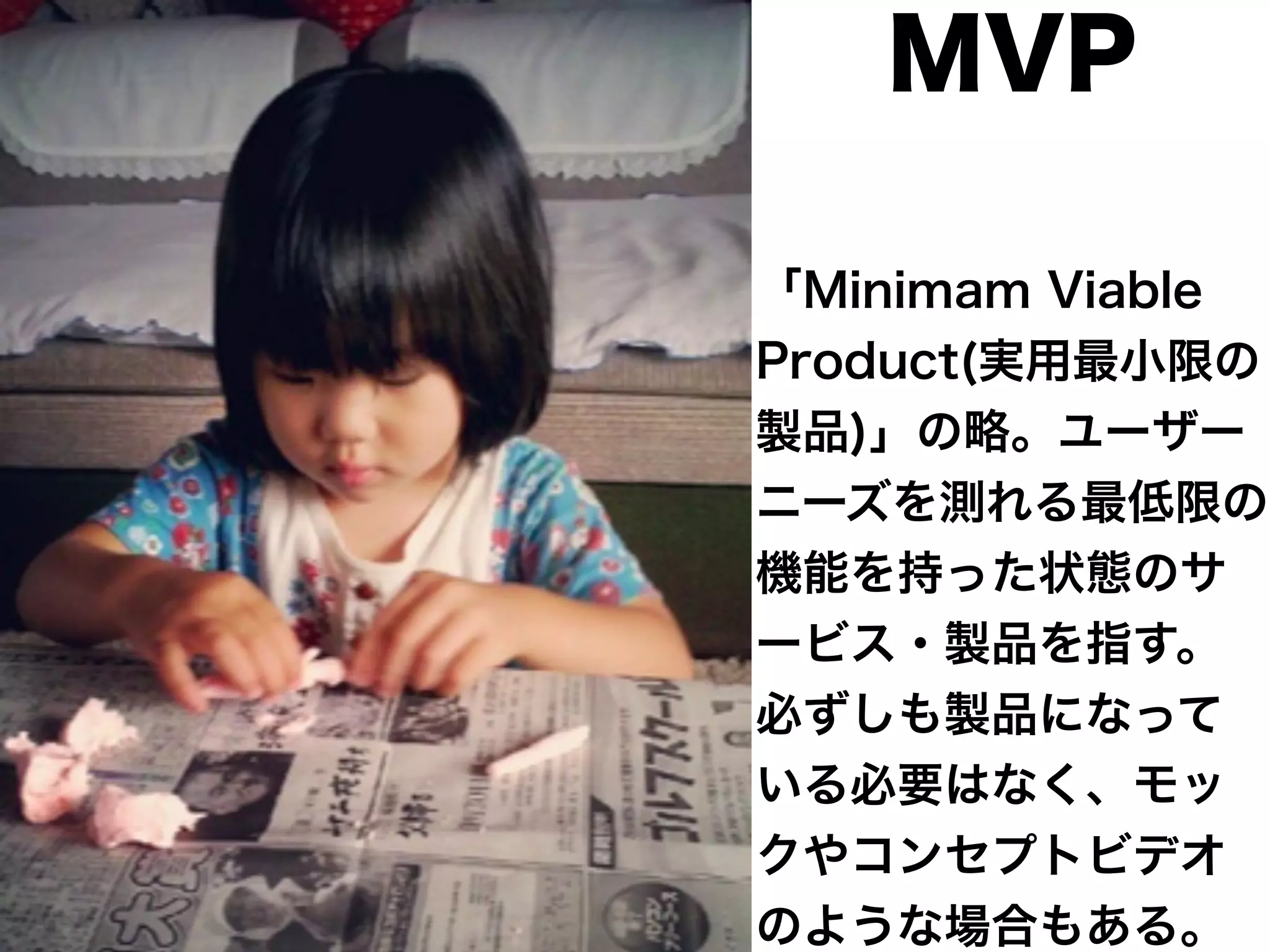 MVP 
「Minimam Viable 
Product(実用最小限の 
製品)」の略。ユーザー 
ニーズを測れる最低限の 
機能を持った状態のサ 
ービス・製品を指す。 
必ずしも製品になって 
いる必要はなく、モッ 
クやコンセプトビデオ 
のような場合もある。 
 