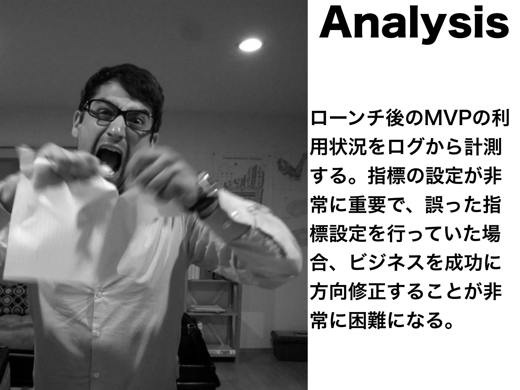Analysis 
ローンチ後のMVPの利 
用状況をログから計測 
する。指標の設定が非 
常に重要で、誤った指 
標設定を行っていた場 
合、ビジネスを成功に 
方向修正することが非 
常に困難になる。 
 