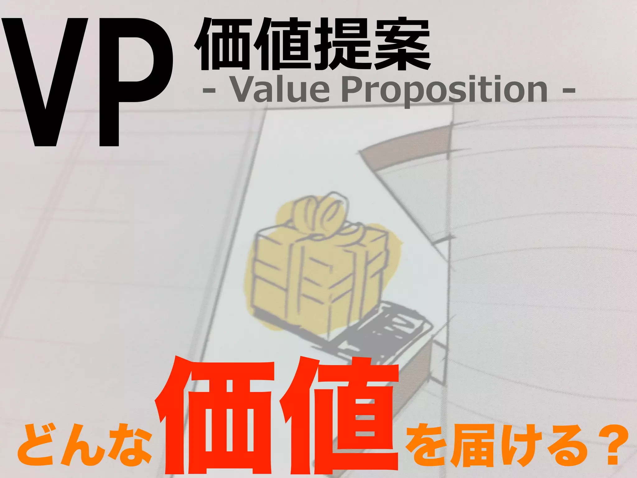 Proposition -‐‑‒ 価値提案 
VP -‐‑‒ Value 
どんな価値を届ける？ 
 