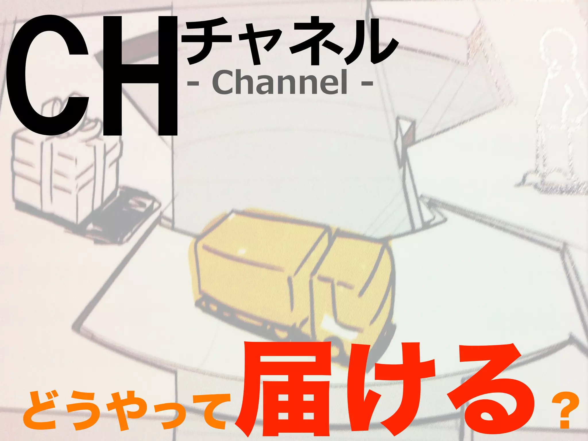 CH-‐‑‒ Channel -‐‑‒ チャネル 
どうやって届ける？ 
 