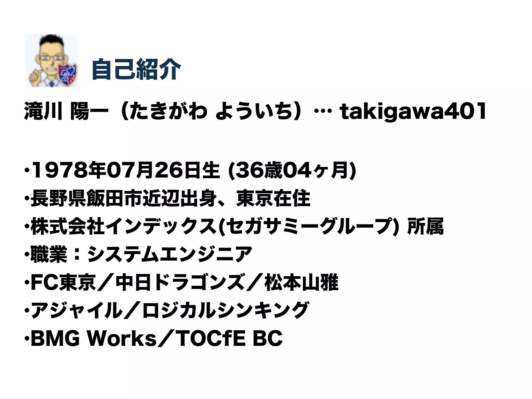 自己紹介 
滝川 陽一（たきがわ よういち）… takigawa401 
•1978年07月26日生 (36歳04ヶ月) 
•長野県飯田市近辺出身、東京在住 
•株式会社インデックス(セガサミーグループ) 所属 
•職業：システムエンジニア 
•FC東京／中日ドラゴンズ／松本山雅 
•アジャイル／ロジカルシンキング 
•BMG Works／TOCfE BC 
 