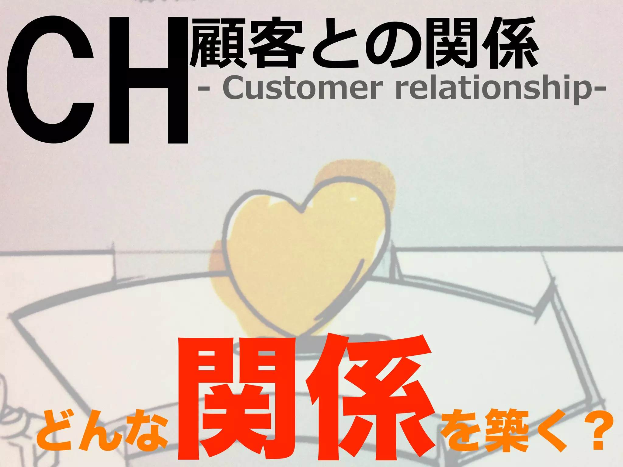 CH-‐‑‒ Customer relationship-‐‑‒ 顧客との関係 
どんな関係を築く？ 
 