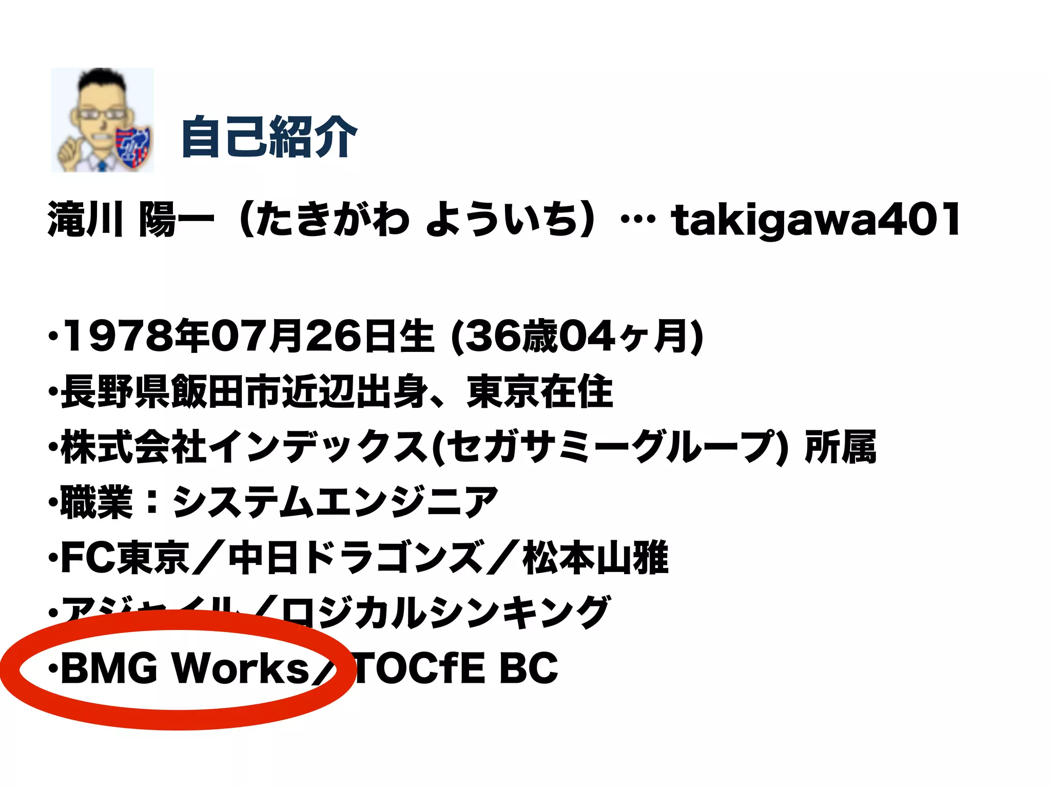 自己紹介 
滝川 陽一（たきがわ よういち）… takigawa401 
•1978年07月26日生 (36歳04ヶ月) 
•長野県飯田市近辺出身、東京在住 
•株式会社インデックス(セガサミーグループ) 所属 
•職業：システムエンジニア 
•FC東京／中日ドラゴンズ／松本山雅 
•アジャイル／ロジカルシンキング 
•BMG Works／TOCfE BC 
 