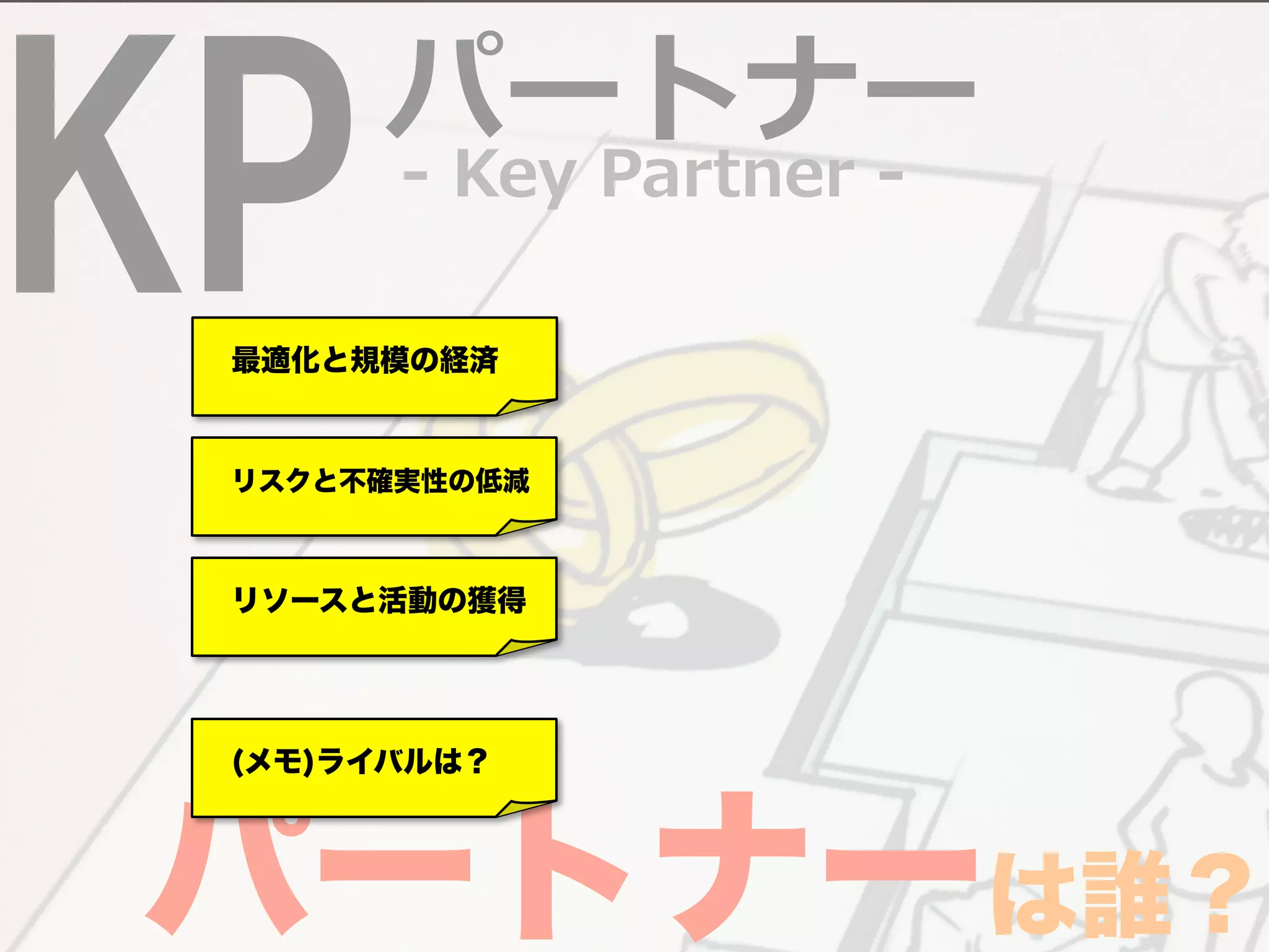 KP -‐‑‒ Key Partner -‐‑‒ パートナー 
　最適化と規模の経済 
　リスクと不確実性の低減 
　リソースと活動の獲得 
パ　(メモ)ーライバルは？ 
トナーは誰？ 
 