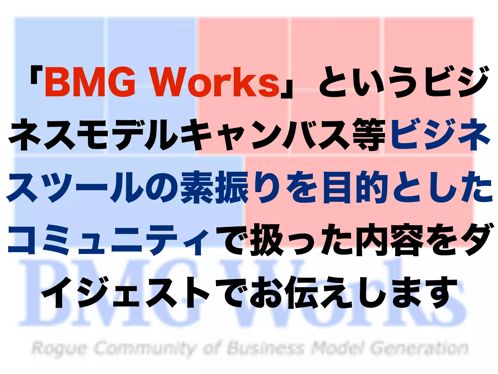 「BMG Works」というビジ 
ネスモデルキャンバス等ビジネ 
スツールの素振りを目的とした 
コミュニティで扱った内容をダ 
イジェストでお伝えします 
9 
 