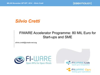 MILAN November 28th/29th, 2014 - Silvio Cretti 
FIWARE Accelerator Programme: 80 MIL Euro for 
Start-ups and SME 
Silvio Cretti 
silvio.cretti@create-net.org 
 